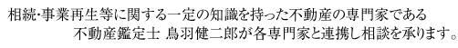 相続・事業再生等に関する一定の知識を持った不動産の専門家である不動産鑑定士 鳥羽健二郎が各専門家と連携し相談を承ります。